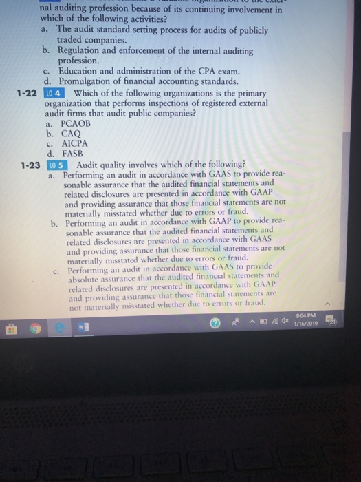 nal auditing profession because of its continuing involvement in which of the following activities? a. The audit standard setting process for audits of publicly traded companies. b. Regulation and enforcement of the internal auditing c. Educatin and administration of the CPA exam. profession. d. Promulgation of financial accounting standards. 1-22 L0 4 Which of the following organizations is the primary organization that performs inspections of registered external audit firms that audit public companies? a. PCAOB b. CAQ c. AICPA d. FASB 1-23 LO 5 Audit quality involves which of the following? Performing an audit in accordance with GAAS to provide rea- sonable assurance that the audited financial statements and related disclosures are presented in accordance with GAAP and providing assurance that those financial statements are not materially misstated whether due to errors or fraud. a. b. Performing an audit in accordance with GAAP to provide rea- sonable assurance that the audited financial statements and related disclosures are presented in accordance with GAAS and providing assurance that those financial statements are not materially misstated whether due to errors or fraud. Performing an audit in accordance with GAAS to provide absolute assurance that the audited financial statements and related disclosures are presented in accordance with GA and providing assurance that those financial statements are not materially misstated whether due to errors or fraud c. AP 904 PM