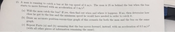 15. A man is running to cateh a bus at his top speed of 6 m/s. The man is 25 m behind the b starts to move forward with an acceleration of 1 m/s e man catch the bus? If yes, then fiud out when and where it happens. If no, then determine how w an accurate position-versus-time graph of this scenario for both the man and the bus on the same (c) Repeat Parts (a) and (b) assuming that the bus moves forward, instead, with an acceleration of 0.5 m/ he got to the bus and the minimum speed he would have needed in order to catch it graph. (with all other pieces of information remaining the same)