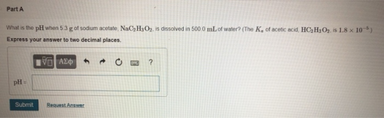 Part A What is the pH when 5.3 g of sodium acetate, NaC2H3 O2, is dissolved in 500.0 mL of water? (The Ka of acetic acid, HCa