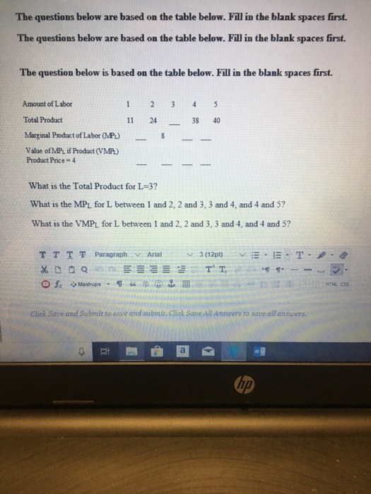 The questions below are based on the table below. Fill in the blank spaces first. The questions below are based on the table below. Fill in the blank spaces first. The question below is based on the table below. Fill in the blank spaces first. Amount of Labor Total Product 11 24 38 40 Marginal Product of Labor (MP) Value ofMPL if Product (VMP) Product Price-4 What is the Total Product for L-3? What is the MPL for L between 1 and 2, 2 and 3, 3 and 4, and 4 and 5? What is the VMPL for L between 1 and 2, 2 and 3, 3 and 4, and 4 and 51? T T T 쫓 Paragraph v Arial . v 3(12pt) v-·-·T·ノ HTHL ESS Click Save and Submit to save and submit, Click Save All Anssvers to save all answers. up