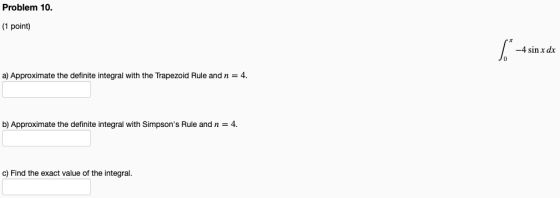 Problem 10. (1 point) 5. -4 sin x dx a) Approximate the definite integral with the Trapezoid Rule and n = 4. b) Approximate
