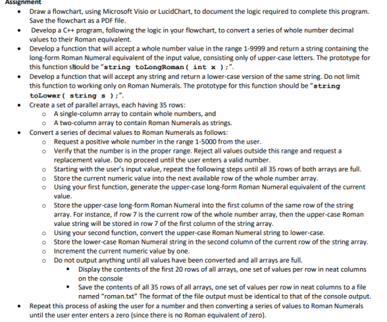 Assignment Draw a flowchart, using Microsoft Visio or LucidChart, to document the logic required to complete this program Save the flowchart as a PDF file Develop a C++ program, following the logic in your flowchart, to convert a series of whole number decimal values to their Roman equivalent. Develop a function that will accept a whole number value in the range 1-9999 and return a string containing the long-form Roman Numeral equivalent of the input value, consisting only of upper-case letters. The prototype for this function should be string toLongRoman ( int x );. Develop a function that will accept any string and return a lower-case version of the same string. Do not limit this function to working only on Roman Numerals. The prototype for this function should be string toLower ( string s);. Create a set of parallel arrays, each having 35 rows . . o A single-column array to contain whole numbers, and o Atwo-column array to contain Roman Numerals as strings. Convert a series of decimal values to Roman Numerals as follows: o Request a positive whole number in the range 1-5000 from the user. o Verify that the number is in the proper range. Reject all values outside this range and request a replacement value. Do no proceed until the user enters a valid number Starting with the users input value, repeat the following steps until all 35 rows of both arrays are full Store the current numeric value into the next available row of the whole number array Using your first function, generate the upper-case long-form Roman Numeral equivalent of the current value Store the upper-case long-form Roman Numeral into the first column of the same row of the string array. For instance, if row 7 is the current row of the whole number array, then the upper-case Roman value string will be stored in row 7 of the first column of the string array o o o o o Using your second function, convert the upper-case Roman Numeral string to lower-case o Store the lower-case Roman Numeral string in the second column of the current row of the string array o Increment the current numeric value by one o Do not output anything until all values have been converted and al rays are full Display the contents of the first 20 rows of all arrays, one set of values per row in neat columns on the console Save the contents of all 35 rows of all arrays, one set of values per row in neat columns to a file named roman.txt The format of the file output must be identical to that of the console output. Repeat this process of asking the user for a number and then converting a series of values to Roman Numerals . until the user enter enters a zero (since there is no Roman equivalent of zero)