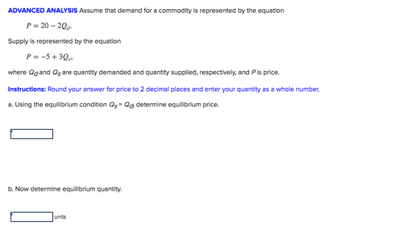 ADVANCED ANALYSIS Assume that demand for a commodity is represented by the equation P 20-20s Supply is represented by the equation where Qdand Qs are quantity demanded and quantity supplied, respectively, and Pis price Instructions: Round your answer for price to 2 decimal places and enter your quantity as a whole number. a. Using the equilibrium condition Qs Od, determine equilibrium price. b. Now determine equilibrium quantity. units