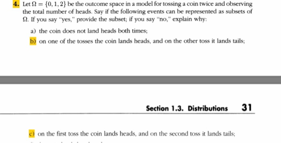 4. Let 210,1,2) be the outcome space in a model for tossing a coin twice and observing the total number of heads. Say if the following events can be represented as subsets of Ω. If you say yes, provide the subset; if you say no, explain why: a) the coin does not land heads both times; bon one of the tosses the coin lands heads, and on the other toss it lands tails; Section 1.3. Distributions 31 C) on the first toss the coin lands heads, and on the second toss it lands tails,