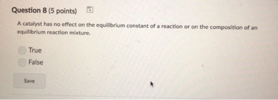 Question 8 (5 points) A catalyst has no effect on the equilibrium constant of a reaction or on the composition of an equilibrium reaction mixture True False Save