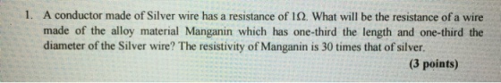 1. A conductor made of Silver wire has a resistance of 1 Ω. What will be the resistance of a wire made of the alloy material Manganin which has one-third the length and one-third the diameter of the Silver wire? The resistivity of Manganin is 30 times that of silver (3 points)