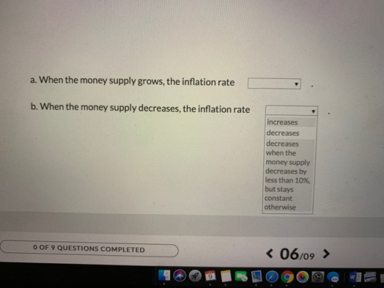 a. When the money supply grows, the inflation rate b. When the money supply decreases, the inflation rate increases decreases decreases when the money supply decreases by less than 10%, but stays constant otherwise 06/09 > O OF 9 QUESTIONS COMPLETED