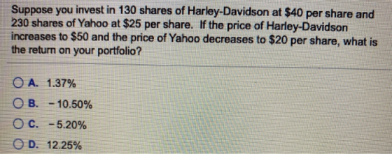 Suppose you invest in 130 shares of Harley-Davidson at $40 per share and 230 shares of Yahoo at $25 per share. If the price o