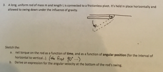 A long, uniform rod of mass m and length L is connected to a frictionless pivot. Its held in place horizontally and allowed to swing down under the influence of gravity. 3. Sketch the: net torque on the rod as a function of time, and as a function of angular position (for the interval of horizontal to vertical ). (the fatび ) Derive an expression for the angular velocity at the bottom of the rods swing. a. b.