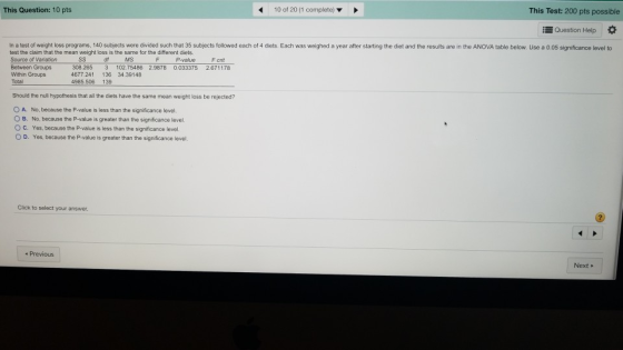 This Question: 10 pts 10 of 20 (1 complete) This Test: 200 pts possible Question Help * In a test of weight loss programs, 140 subjects were divided such that 35 subjects followed each of 4 diets. Each was weighed a year after starting the diet and the results are in the ANOVA table below. Use a 0.05 significance level to test the claim that the mean weight loss is the same for the different diets. Source of Variation Between Group Within Groups Total df MS P-value F cnt 308.265 3 102.75486 2.9878 0.033375 2.671178 4677 241 136 34.39148 4985.506 139 Should the null hypothesis that all the diets have the same mean weight loss be rejected? O A. No, because the P-value is less than the significance level. B. No, because the P-value is greater than the significance level ° C. Yes, because the P-value is less than the significance level O D. Yes, because the P-value is greater than the significance level. Click to select your answer. Previous Next»