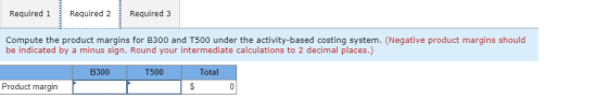 Required 1 Required 2 Required 3 Compute the product margins for B300 and T500 under the activity-based costing system. (Nega