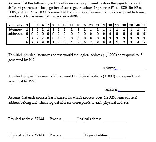 Assume that the following section of main memory is used to store the page table for 3 different processes. The page-table base register values for process P1 is 1080, for P2 is 1085, and for P3 is 1090. Assume that the contests of memory below correspond to frame numbers. Also assume that frame size is 4096 contents 3584720 15 11 18 6 20 24 910 13 30 38 40 1 addresses 0 0 0 0 0 O 000 0 00 0 0 0 0 00 0 0 7777 888 8 88888 899 999 9 67 8 9 0 1 2 3 4 5678 9 0 1 23 4 5 To which physical memory address would the logical address (1, 1200) correspond to if generated by P1? Answer To which physical memory address would the logical address (3, 800) correspond to if generated by P2? Answer.; Assume that each process has 5 pages. To which process does the following physical address belong and which logical address corresponds to each physical address: Physical address 57344 ProcessI Logical address Physical address 57343 Process Logical address