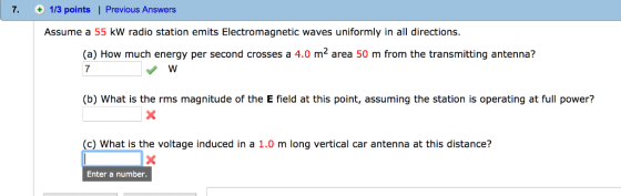 7. O 113 points I Previous Answers Assume a 55 kW radio station emits Electromagnetic waves uniformly in all directions. (a) How much energy per second crosses a 4.0 m2 area 50 m from the transmitting antenna? (b) What is the rms magnitude of the E field at this point, assuming the station is operating at full power? (c) What is the voltage induced in a 1.0 m long vertical car antenna at this distance? Enter a number.