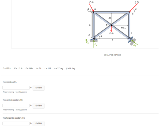 P lb Q lb .5 0.5L F lb COLLAPSE IMAGES Q=192b P#112b F:53 lb h=7ft L=13ft α=27 deg β-80 deg The reaction at A. lb ENTER 3 tries remaining. 1 point(s) possible The vertical reaction at E lb ENTER 3 tries remaining. 1 point(s) possible The horizontal reaction at E NIR