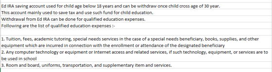 Ed IRA saving account used for child age below 18 years and can be withdraw once child cross age of 30 year. This account mainly used to save tax and use such fund for child education. Withdrawal from Ed IRA can be done for qualified education expenses. Following are the list of qualified education expenses:- 1. Tuition, fees, academic tutoring, special needs services in the case of a special needs beneficiary, books, supplies, and other equipment which are incurred in connection with the enrollment or attendance of the designated beneficia 2.Any computer technology or equipment or Internet access and related services, if such technology, equipment, or services are to e used in school 3. Room and board, uniforms, transportation, and supplementary item and services.