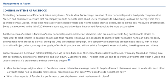 Management in Action CONTROL SYSTEMS AT FACEBOOK Controlling performance at Facebook takes many forms. One is Mark Zuckerbergs creation of new partnerships with third-party companies like Nielsen and comScore to ensure that his company reports accurate data about users responses to advertising, such as the average time they spend looking at videos. These data helps advertisers decide where and how to spend their ad dollars, based on the ads measured effectiveness. Some data reported in the fall of 2016 were inaccurate, and advertisers have asked Facebook to be more accountable Another means of control is Facebooks new partnerships with outside fact checkers, who are empowered to flag questionable stories as disputed to alert readers to possible hoaxes and false reports. This move is in response to charges that Facebooks hands-off editorial policy allowed fake news stories to go viral during the 2016 presidential campaign. The company also promotes greater media literacy with its new Journalism Project, which, among other goals, offers both practical and ethical advice for eyewitnesses uploading breaking news and videos Zuckerberg also is betting on artificial intelligence (Al) to help Facebook filter content users dont want to see. Im really focused on making sure that our company gets faster at taking the bad stuff down, Zuckerberg said. The best thing we can do is create Al systems that watch a video and understand that its problematic and not show it to people.56 Mark Zuckerbergs original vision of Facebook was an interactive message board to help his Harvard classmates keep in touch with each other. Do you think he had to consider many control mechanisms at that time? Why does the site need them now? What other aspects of Facebooks performance probably have control mechanisms in place?