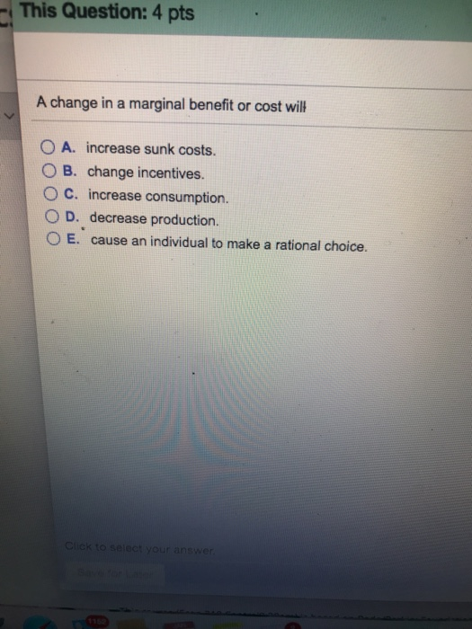 This Question: 4 pts A change in a marginal benefit or cost wil 0 A. increase sunk costs OB. change incentives. O C. increase consumption O D. decrease production O E. cause an individual to make a rational choice