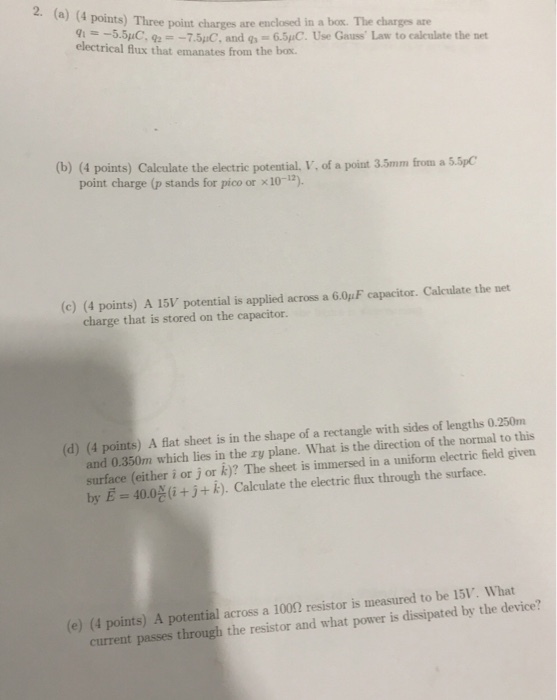 ?) (4 points) Three point charges are enclosed in a bar. The charges are 5.5uC, 27.5,C, and g-6.5 C. Use Gauss Law to calculate the net electrical lux that emanates from the box. (b) (4 points) Calculate the electric potential, V, of a point 3.5mm from a 5.5pC point charge (p stands for pico or x10-) (c) (4 points) A 15V potential is applied across a 6.0uF capacitor. Calculate the net charge that is stored on the capacitor. (d) (4 points) A flat sheet is in the shape of a rectangle with sides of lengths 0.250m and 0.350m which lies in the ry plane. What is the direction of the normal to this surface (either i or j or k)? The sheet is immersed in a uniforn electric field given by E 40.0g+j+ k). Calculate the electric flux through the surface. (e) (4 points) A potential across a 1002 resistor is measured to be 15V. What current passes through the resistor and what power is dissipated by the device?