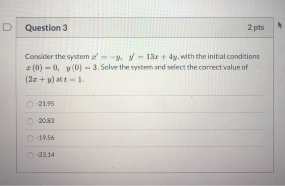 Question 3 2 pts Consider the system x =-y, y = 13x + 4y, with the initial conditions x (0) = 0, y(0) = 3. Solve the system