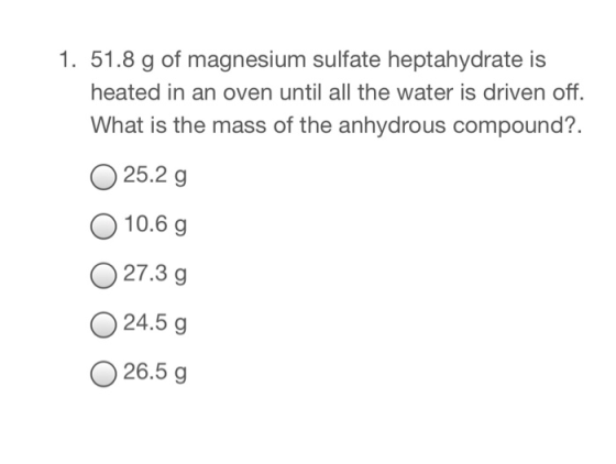 1. 51.8 g of magnesium sulfate heptahydrate is heated in an oven until all the water is driven off. What is the mass of the anhydrous compound?. 25.2 g 10.6 g O27.3g 24.5 g 26.5 g