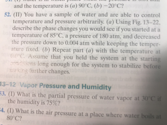 and the temperature is (a) 90°C, (b) -20°C? 52. (II) You have a sample of water and are able to control temperature and pressure arbitrarily. (a) Using Fig. 13-22, describe the phase changes you would see if you started at a temperature of 85°C, a pressure of 180 atm, and decreased the pressure down to 0.004 atm while keeping the temper- ature fixed. (b) Repeat part (a) with the temperature at C Assume that you held the system at the starting ondions long enough for the system to stabilize before saking further changes. 13-12 Vapor Pressure and Humidity 53. (1) What is the partial pressure of water vapor at 30°C if 4. (1) What is the air pressure at a place where water boils at the humidity is 75%? 80°C?
