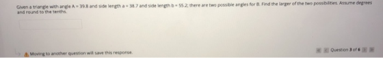 Given a triangle with angle A - 39.8 and side length a 38.7 and side length - 55.2; there are two possible angles for B. Find
