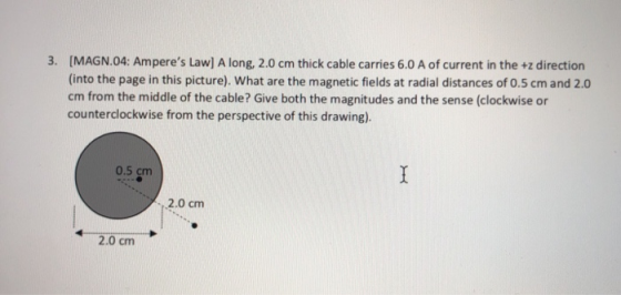 3. [MAGN.04: Amperes Law] A long, 2.0 cm thick cable carries 6.0 A of current in the +z direction (into the page in this pic