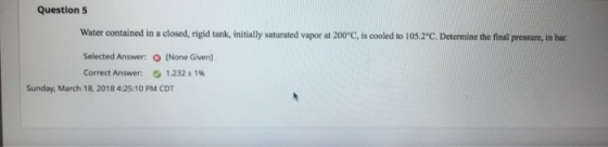 Question 5 Water contained in a closed, rigid tank, initially saturated vapor at 200 C, is cooled to 105.2C. Determine the final presure, in bar Selected Answer: (None Given] Correct Answer: 0 1.232 1% Sunday, March 18, 2018 4:25:10 PM CDT