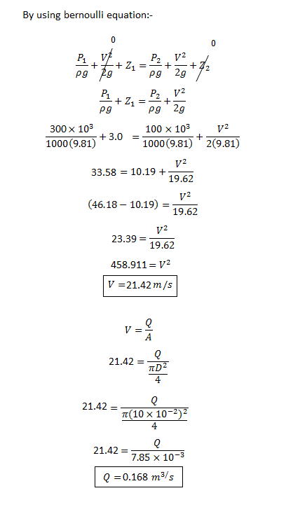 By using bernoulli equatio pg 2g 300 x 103 1000 (9.81) 100 × 103 1000 (9.81) 2(9.81) +3.0- 33.58 10.195 19.62 (46.18-10.19) = 19.62 23.39 19.62 458.911- V2 21.42 m/s 21.42 = 4 21.42 10 x 10-2)2 4 21.42 7.85 × 10-3 Q-0.168 m3/s