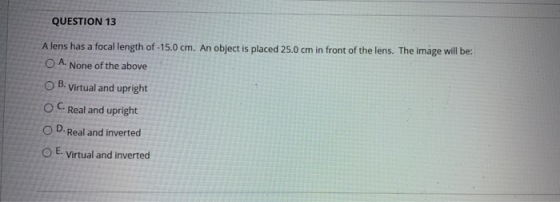 QUESTION 13 A lens has a focal length of -15.0 cm. An object is placed 25.0 cm in front of the lens. The image will be: O A.