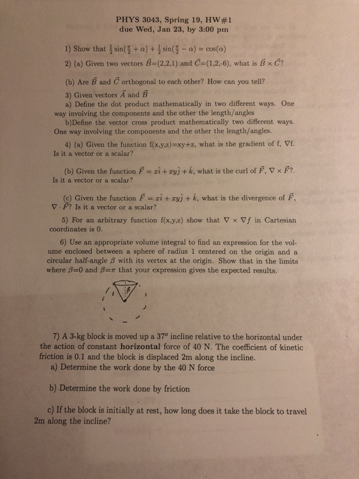 PHYS 3043, Spring 19, HW#1 due Wed, Jan 23, by 3:00 pm 1) Show that sing + a) + sin侄-a)s cos(a) 2) (a) Given two vectors ธิ (2,2,1) and Ce(1,2,-6), what is xc? (b) Are B and C orthogonal to each other? How can you tell? 3) Given vectors A and E a) Define the dot product mathematically in two different ways. One way involving the components and the other the length/angles b)Define the vector cross product mathematically two different ways. 4) (a) Given the function f(x.y,z)-xy+z, what is the gradient of f, Vf. (b) Given the function F zi + rVJ + k, what is the curl of F, ▽ × F? c) Given the function F i+zy+ k, what is the divergence of F 5) For an arbitrary function f(x.y,a) show that Vx Vf in Cartesian One way involving the components and the other the length/angles. Is it a vector or a scalar? Is it a vector or a scalar? V F? Is it a vector or a scalar? coordinates is 0. 6) Use an appropriate volume integral to find an expression for the vol- ume enclosed between a sphere of radius 1 centered on the origin and a circular half-angle β with its vertex at the origin. Show that in the limits where β=0 and β=π that your expression gives the expected results. 7) A 3-kg block is moved up a 370 incline relative to the horizontal under a) Determine the work done by the 40 N force b) Determine the work done by friction c) If the block is initially at rest, how long does it take the block to travel the action of constant horizontal force of 40 N. The coefficient of kinetic friction is 0.1 and the block is displaced 2m along the incline. 2m along the incline?