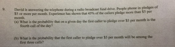 9. e in pledges of David is answering the telephone during a radio broadcast fund drive. People phon $5 or more per month. Experience has shown that 45% of the callers pledge more th month. an $5 per (a) What is the probability that on a given day the first caller to pledge over $5 per month is the fourth call of the day? (b) What is the probability that the first caller to pledge over $5 per month will be among the first three calls?