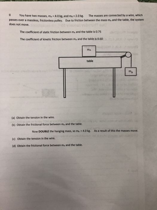 Il You have two masses, ma 4.0kg, and ms 2.0kg. The masses are connected by a wire, which passes over a massless, frictionless pulley. Due to friction between the mass ma and the table, the system does not move. The coefficient of static friction between ma and the table is 0.75 The coefficient of kinetic friction between ma and the table is 0.60 MA table тв (a) Obtain the tension in the wire. (b) Obtain the frictional force between ma and the table. Now DOUBLE the hanging mass, so ma -4.0 kg. As a result of this the masses move. Obtain the tension in the wire. (c) (d) Obtain the frictional force between ma and the table