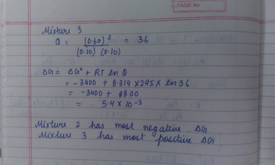 PAGE No Mixture 3 a = 10.60) 2 ir (0:0) Co.lo) 36 to us un DG = Go + RT en a =-3400 + 8.314 *295 X = -3400 + 8800 5 .4 x 10-3