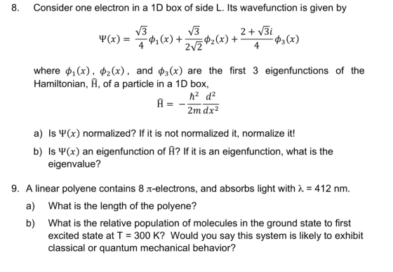 8. Consider one electron in a 1D box of side L. Its wavefunction is given by из where ф1(x), фг(x), and фз(x) are the first 3 eigenfunctions of the Hamiltonian, H, of a particle in a 1D box, 2m dx2 a) Is Ψ(x) normalized? If it is not normalized it, normalize it! b) Is Ψ(x) an eigenfunction of A? If it is an eigenfunction, what is the 9. A linear polyene contains 8 -electrons, and absorbs light with412 nm. b) What is the relative population of molecules in the ground state to first eigenvalue? a) What is the length of the polyene? excited state at T 300 K? Would you say this system is likely to exhibit classical or quantum mechanical behavior?