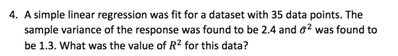 4. A simple linear regression was fit for a dataset with 35 data points. The sample variance of the response was found to be 2.4 and 62 was found to be 1.3. What was the value of R2 for this data?