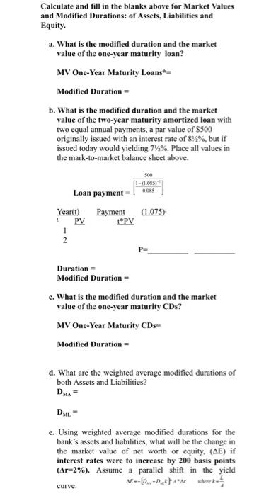 Calculate and fill in the blanks above for Market Values and Modified Durations: of Assets, Liabilities and Equity a. What is the modified duration and the market value of the one-year maturity loan? MV One-Year Maturity Loans Modified Duration = b. What is the modified duration and the market value of the two-vear maturity amortized loan with two equal annual payments, a par value of S500 originally issued with an interest rate of 8 %, but if issued today would yielding 7,2%. Place all values in the mark-to-market balance sheet above. 500 1-(1.085) Loan payment- 08S Ya Payment (075 PV Duration Modified Duration c. What is the modified duration and the market value of the one-year maturity CDs? MV One-Year Maturity CDs Modified Duration = d. What are the weighted average modified durations of both Assets and Liabilities? NEL e. Using weighted average modified durations for the banks assets and liabilities, what will be the change in the market value of net worth or equity, (ΔΕ) if interest rates were to increase by 200 basis points (Ar-2%). Assume a parallel shift in the yield curve.
