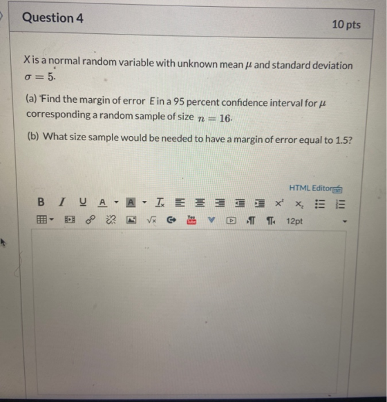 Question 4 10 pts X is a normal random variable with unknown mean o=5. and standard deviation (a) Find the margin of error E