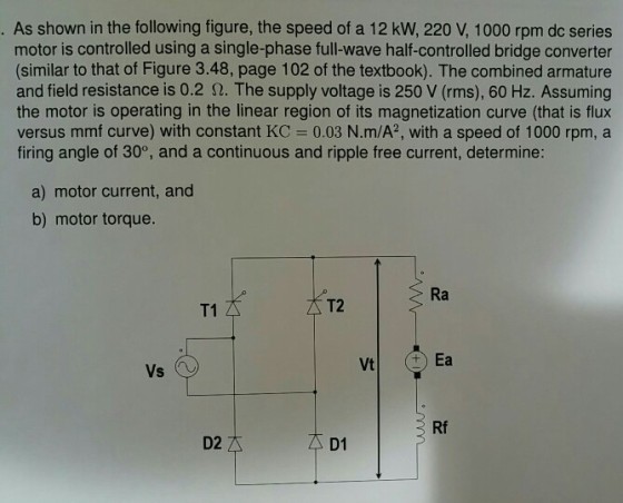 As shown in the following figure, the speed of a 12 kW, 220 V, 1000 rpm dc series motor is controlled using a single-phase full-wave half-controlled bridge converter (similar to that of Figure 3.48, page 102 of the textbook). The combined armature and field resistance is 0.2 S2. The supply voltage is 250 V (rms), 60 Hz. Assuming the motor is operating in the linear region of its magnetization curve (that is flux versus mmf curve) with constant KC 0.03 N.m/A2, with a speed of 1000 rpm, a firing angle of 30°, and a continuous and ripple free current, determine: a) motor current, and b) motor torque. Rf