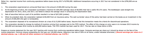 Maher Inc. reported income from continuing operations before taxes during 2017 of $790,000. Additional transactions occurring in 2017 but not considered in the $790,000 are as follows. 1. The corporation experienced an uninsured flood loss in the amount of $90,000 during the year At the beginning of 2015, the corporation purchased a machine for $54,000 (salvage value of $9,000) that had a useful life of 6 years. The bookkeeper used straight-line depreciation for 2015, 2016, and 2017, but failed to deduct the salvage value in computing the depreciation base Sale of securities held as a part of its portfolio resulted in a loss of $57,000 (pretax) When its president died, the corporation realized $150,000 from an insurance policy. The cash surrender value of this policy had been carried on the books as an investment in the amount of $46,000 (the gain is nontaxable). The corporation disposed of its recreational division at a loss of $115,000 before taxes. Assume that this transaction meets the criteria for discontinued operations. The corporation decided to change its method of inventory pricing from average-cost to the FIFO method. The effect of this change on prior years is to increase 2015 income by $60,000 and decrease 2016 income by $20,000 before taxes. The FIFO method has been used for 2017, The tax rate on these items is 40% 2. 3. 4. 5. 6. Prepare an income statement for the year 2017 starting with income from continuing operations before taxes. Compute earnings per share as it should be shown on the face of the income statement. Common shares outstanding for the year are 120,000 shares. (Assume a tax rate of 30% on all items, unless indicated otherwise.) (Round earnings per share to 2 decimal places,e.g. 1.48 and all other answers to 0 decimal places, e.g. 5,275.)