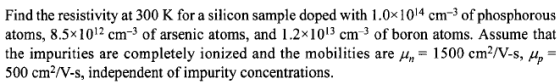 Find the resistivity at 300 K for a silicon sample doped with 1.0x1014 cm 3 of phosphorous atoms, 8.5x1012 cm 3 of arsenic atoms, and 1.2x1013 cm 3 of boron atoms. Assume that the impurities are completely ionized and the mobilities are un 1500 cm V-s, up 500 cm2 V-s, independent of impurity concentrations.