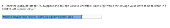 d. Reset the discount rate to 17% . Suppose the salvage value is uncertain. How large would the salvage value have to be to r