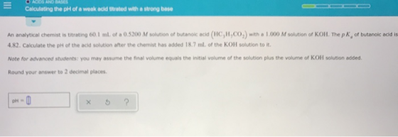 O ACIDS AND BASES Calculating the pH of a weak acid Utrated with a strong base An analytical Chemist is titrating 60.1 ml of