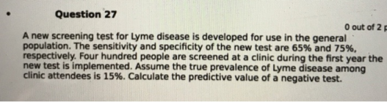 Question 27 0 out of 2p A new screening test for Lyme disease is developed for use in the general population. The sensitivity and specificity of the new test are 65% and 75%, respectively. Four hundred people are screened at a clinic during the first year the new test is implemented. Assume the true prevalence of Lyme disease among clinic attendees is 15%. Calculate the predictive value of a negative test.