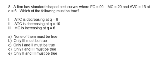 8. A firm has standard shaped cost curves where FC = 90. MC = 20 and AVC = 15 at q= 6. Which of the following must be true? I