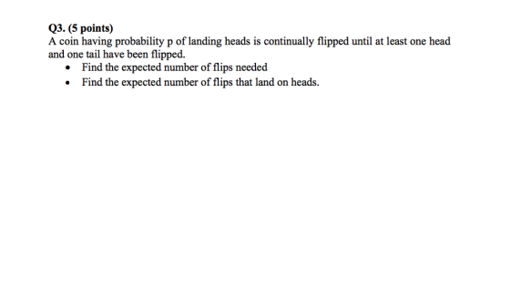 Q3. (5 points) A coin having probability p of landing heads is continually flipped until at least one head and one tail have been flipped. Find the expected number of flips needed Find the expected number of flips that land on heads.