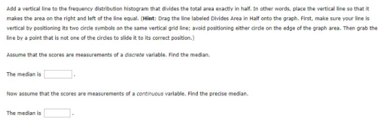 Add a vertical line to the frequency distribution histogram that divides the total area exactly in half. In other words, place the vertical line so that it makes the area on the right and left of the line equal. (Hint: Drag the line labeled Divides Area in Half onto the graph. First, make sure your line is vertical by positioning its two circle symbols on the same vertical grid line; avoid positioning either circle on the edge of the graph area. Then grab the line by a point that is not one of the circles to slide it to its correct position.) Assume that the scores are measurements of a discrete variable. Find the median. The median is Now assume that the scores are measurements of a continuous variable. Find the precise median. The median is
