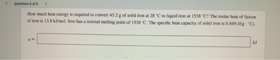 Question 6 of 6 > How much heat energy is required to convert 45.2 g of solid iron at 28 °C to liquid iron at 1538 C? The mo
