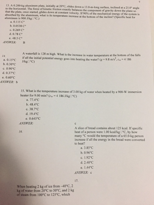 13. A 0.200-kg aluminum plate, initially at 20°C, slides down a 13.0-m-lon to the horizontal. The force of kinetic friction exactly balances the component of gravity down the plane so that the plate once started, glides down at constant velocity. If 90% of the mechanical energy of the system is absorbed by the aluminum is 900 J/kg)°C) g surface, inclined at a 25.0° angle aluminum, what is its temperature increase at the bottom of the incline? (Specific heat for a. 0.115 C b. 0.0538 C。 c. 0.269 Co d. 0.78 Co e. 48.5 C ANSWER: B A waterfall is 128 m high. What is the increase in water temperature at the bottom of the falls if all the initial potential energy goes into heating the water? -9.8 ms.ew J/kg□°C) a, 0.15°C b. 0.30°C c. 0.90°C d. 0.37 C e. 0.60°C NSWER: b 15. What is the temperature increase of 3.00 kg of water when heated by a 900-W immersion heater for 9.00 min? (cw 4 1 86 J/kg-PC) a. 77.4°C b. 48.4°C c. 38.7℃ d. 19.4℃ e. 0.645℃ ANSWER: A slice of bread contains about 125 kcal. If specific heat of a person were 1.00 kcal/kg C, by hovw many °C would the temperature of a 65.0-kg person increase if all the energy in the bread were converted to heat? 16. a. 3.85°C b. 0.96°C c. 1.92℃ d. 2.40°C e. 1.44℃ ANSWER: When heating 2 kg of ice from-40°C,2 kg of water from 20°C to 50°C, and 2 kg of steam from 100°C to 125°C, which