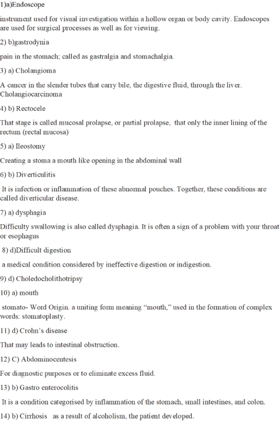 1)a)Endoscope instrument used for visual investigation within a hollow organ or body cavity. Endoscopes are used for surgical processes as well as for viewing 2) b)gastrodynia pain in the stomach; called as gastralgia and stomachalgia. 3) a) Cholangioma A cancer in the slender tubes that carry bile, the digestive fluid, through the liv er Cholangiocarcinoma 4) b) Rectocele That stage is called mucosal prolapse, or partial prolapse, that only the inner lining of the rectum (rectal mucosa) 5) a) Ileostomy Creating a stoma a mouth like opening in the abdominal wall 6) b) Diverticulitis It is infection or inflammation of these abnormal pouches. Together, these conditions are called diverticular disease 7) a) dysphagia Difficulty swallowing is also called dysphagia. It is often a sign of a problem with your throat or esophagus 8) d)Difficult digestion a medical condition considered by ineffective digestion or indigestion 9) d) Choledocholithotripsy 10) a) mouth stomato- Word Origin. a uniting fom meaning mouth, used in the formation of comple:x words: stomatoplasty 11) d) Crohns disease That may leads to intestinal obstruction 12) C) Abdominocentesis For diagnostic purposes or to eliminate excess fluid 13) b) Gastro enterocolitis It is a condition categorised by inflammation of the stomach, small intestines, and colon 14) b) Cirrhosis as a result of alcoholism, the patient dev eloped